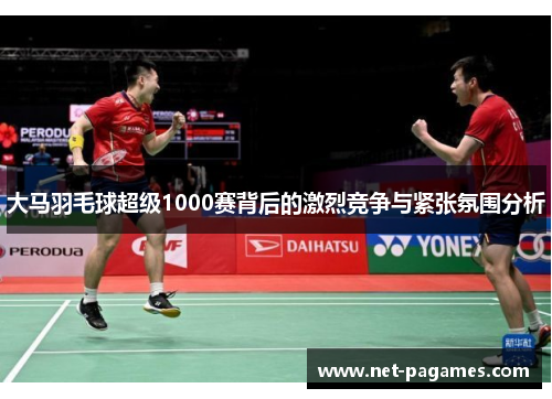 大马羽毛球超级1000赛背后的激烈竞争与紧张氛围分析
