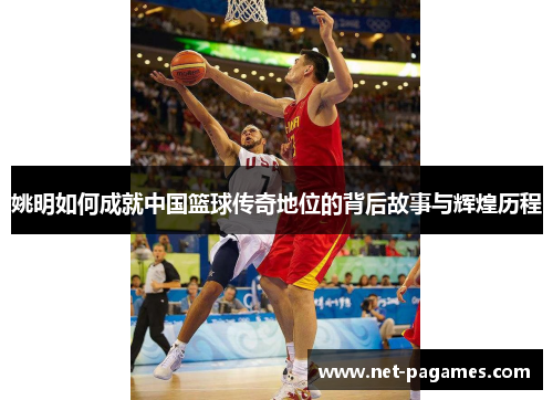 姚明如何成就中国篮球传奇地位的背后故事与辉煌历程
