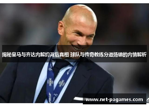 揭秘皇马与齐达内解约背后真相 球队与传奇教练分道扬镳的内情解析