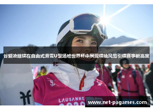 谷爱凌继续在自由式滑雪U型场地世界杯中展现领袖风范引领赛事新高度