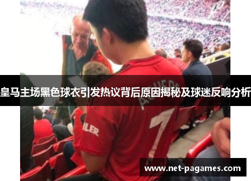 皇马主场黑色球衣引发热议背后原因揭秘及球迷反响分析