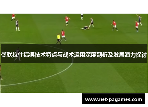 曼联拉什福德技术特点与战术运用深度剖析及发展潜力探讨
