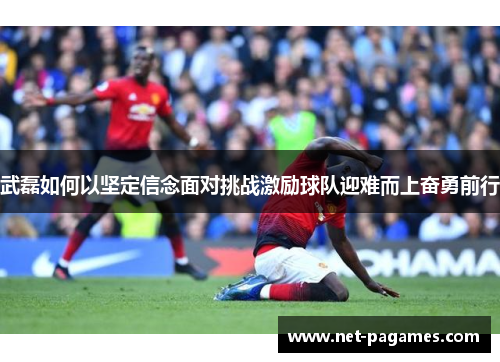 武磊如何以坚定信念面对挑战激励球队迎难而上奋勇前行