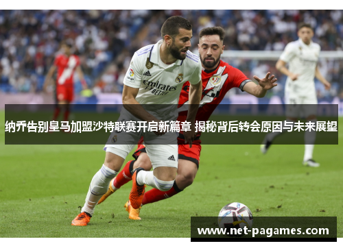 纳乔告别皇马加盟沙特联赛开启新篇章 揭秘背后转会原因与未来展望
